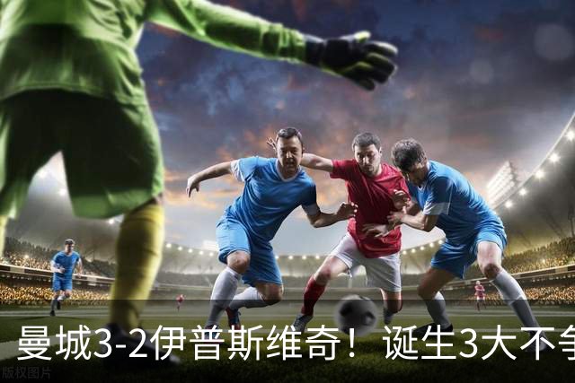 曼城3-2伊普斯维奇！诞生3大不争事实，不是福登，哈兰德才是功臣